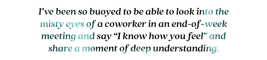 I’ve been so buoyed to be able to look into the misty eyes of a coworker in an end-of-week meeting and say “I know how you feel” and share a moment of deep understanding.