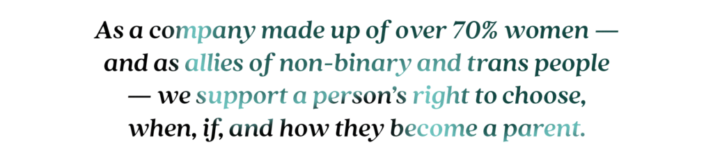 As a company made up of over 70% women — and as allies of non-binary and trans people — we support a person’s right to choose, when, if, and how they become a parent.