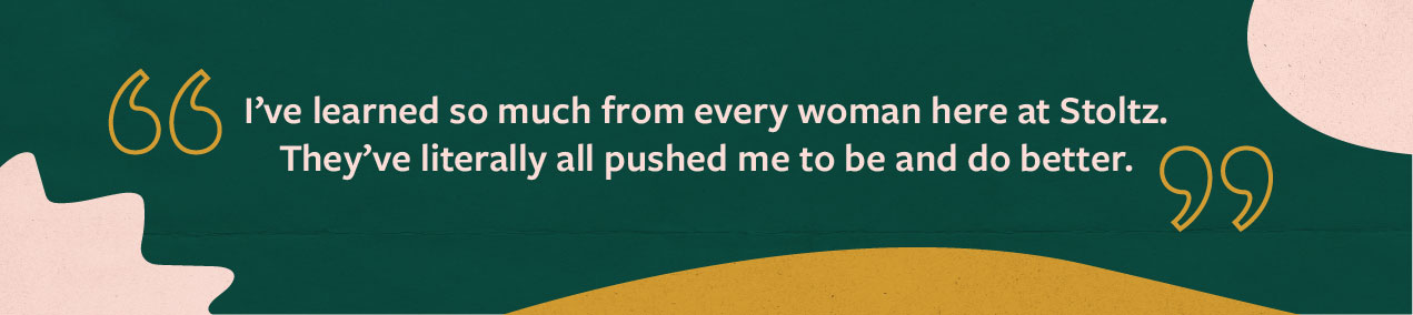 Quote from Jaime Ekman: I’ve learned so much from every woman here at Stoltz. They’ve literally all pushed me to be and do better.