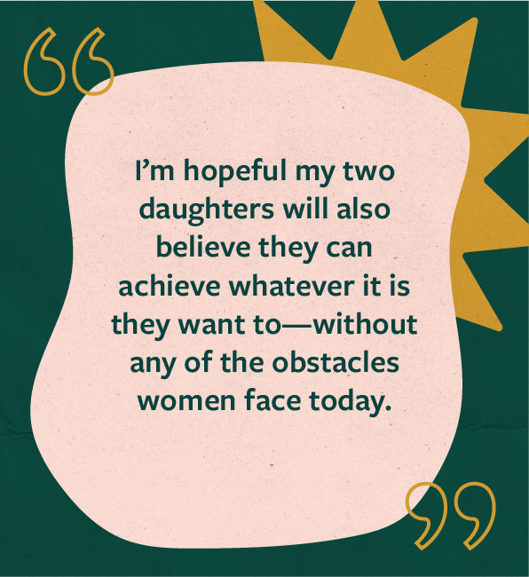 Quote from Jaime Ekman: I’m hopeful my two daughters will also believe they can achieve whatever it is they want to—without any of the obstacles women face today.