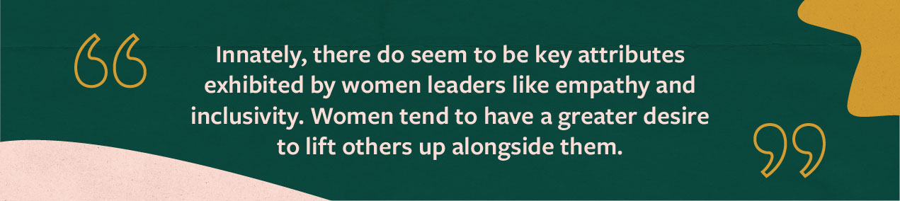 Quote from Jaime Ekman: Innately, there do seem to be key attributes exhibited by women leaders like empathy and inclusivity. Women tend to have a greater desire to lift others up alongside them.