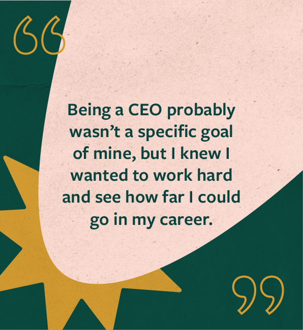 Quote from Jaime Ekman: Being a CEO probably wasn’t a specific goal of mine, but I knew I wanted to work hard and see how far I could go in my career.