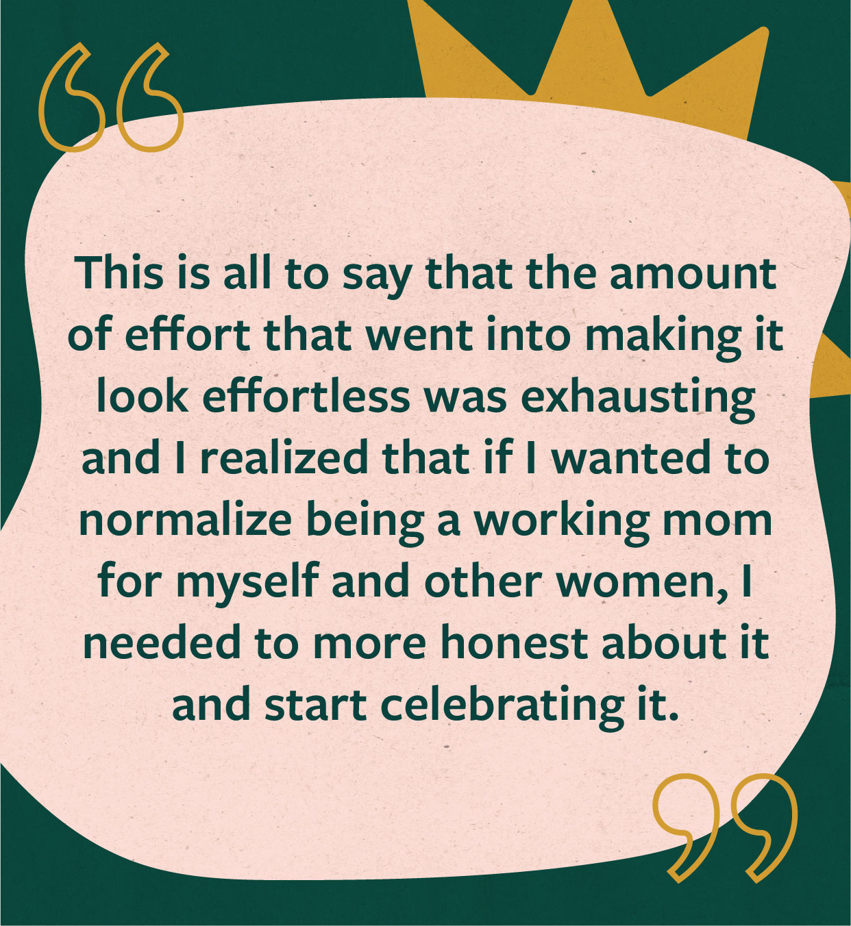 Quote: "This is all to say that the amount of effort that went into making it look effortless was exhausting and I realized that if I wanted to normalize being a working mom for myself and other women, I needed to more honest about it and start celebrating it."